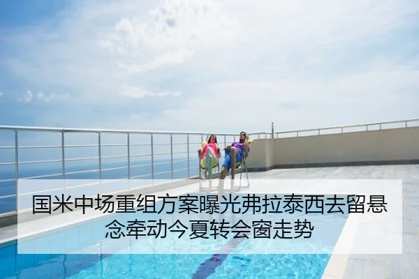 国米中场重组方案曝光弗拉泰西去留悬念牵动今夏转会窗走势