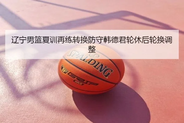 辽宁男篮夏训再练转换防守韩德君轮休后轮换调整