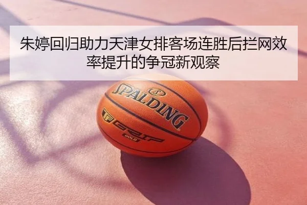 朱婷回归助力天津女排客场连胜后拦网效率提升的争冠新观察
