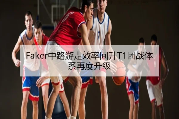 Faker中路游走效率回升T1团战体系再度升级
