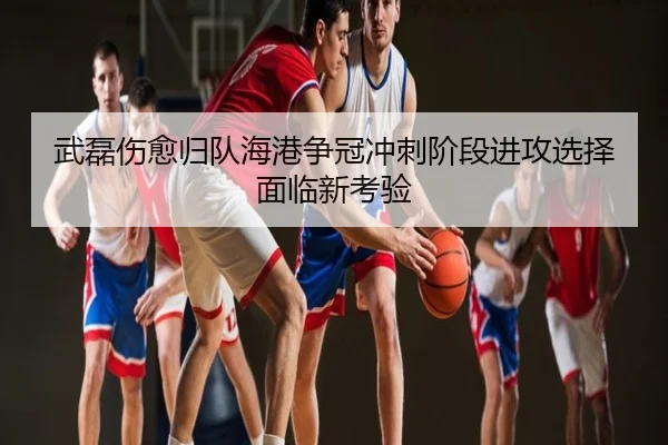 武磊伤愈归队海港争冠冲刺阶段进攻选择面临新考验
